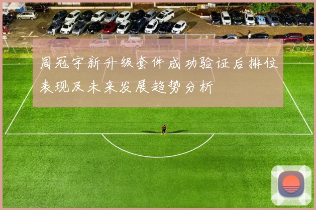 周冠宇新升级套件成功验证后排位表现及未来发展趋势分析