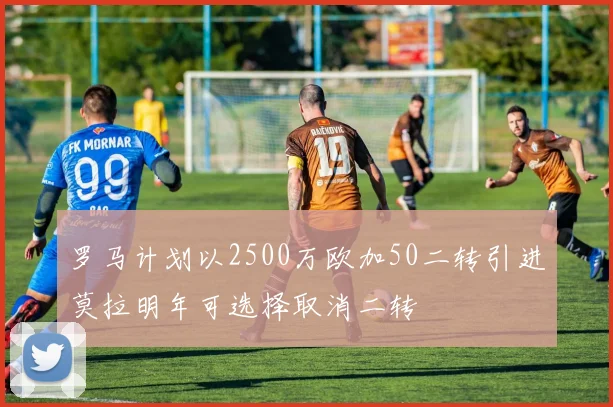 罗马计划以2500万欧加50二转引进莫拉明年可选择取消二转