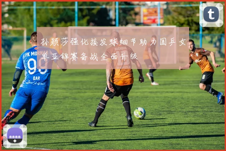孙颖莎强化接发球细节助力国乒女单亚锦赛备战全面升级
