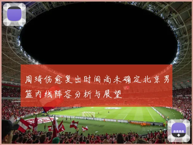 周琦伤愈复出时间尚未确定北京男篮内线阵容分析与展望
