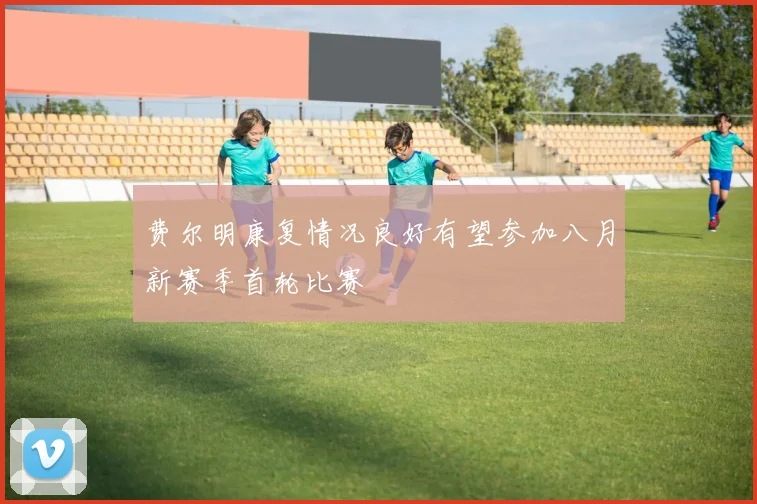 费尔明康复情况良好有望参加八月新赛季首轮比赛
