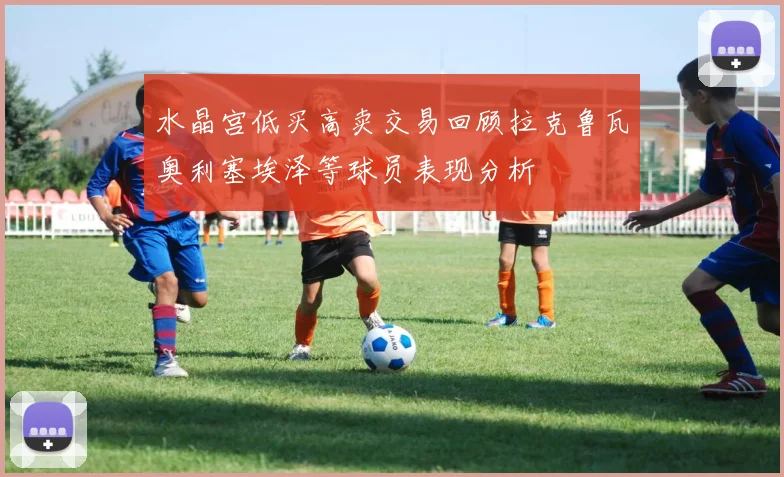 水晶宫低买高卖交易回顾拉克鲁瓦奥利塞埃泽等球员表现分析