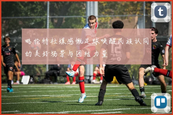 略伦特社媒感慨足球唤醒民族认同的美好场景与团结力量