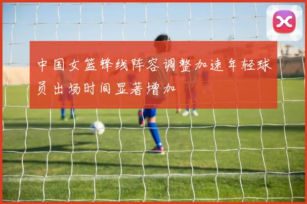 中国女篮锋线阵容调整加速年轻球员出场时间显著增加