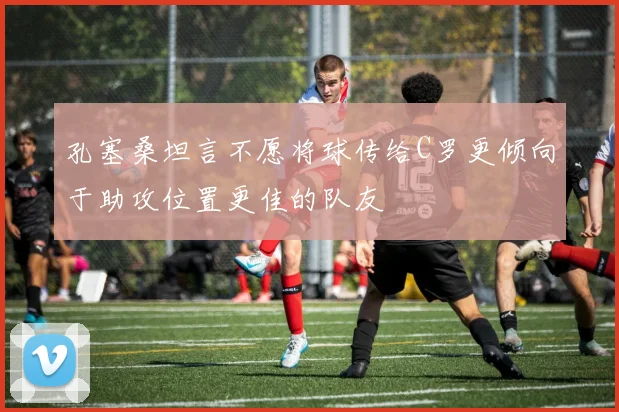 孔塞桑坦言不愿将球传给C罗更倾向于助攻位置更佳的队友