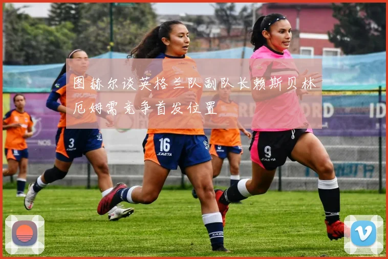 图赫尔谈英格兰队副队长赖斯贝林厄姆需竞争首发位置