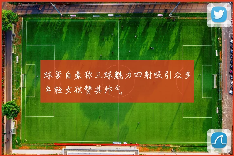 球爹自豪称三球魅力四射吸引众多年轻女孩赞其帅气